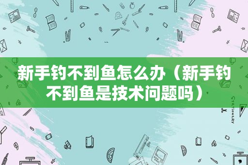 新手钓不到鱼怎么办（新手钓不到鱼是技术问题吗）