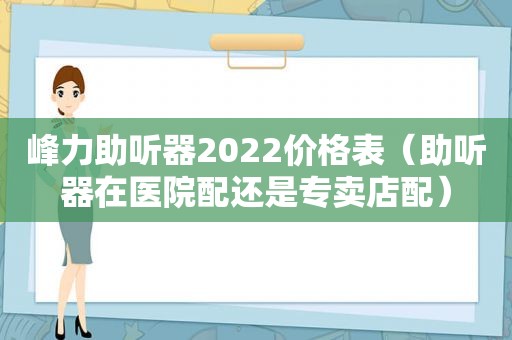 峰力助听器2022价格表（助听器在医院配还是专卖店配）