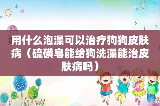 用什么泡澡可以治疗狗狗皮肤病（硫磺皂能给狗洗澡能治皮肤病吗）