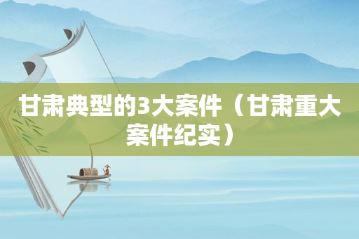 甘肃典型的3大案件（甘肃重大案件纪实）