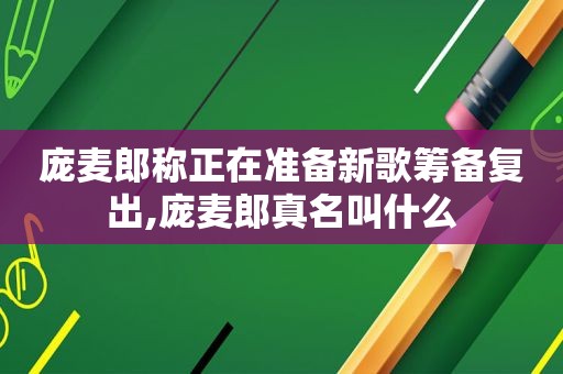 庞麦郎称正在准备新歌筹备复出,庞麦郎真名叫什么