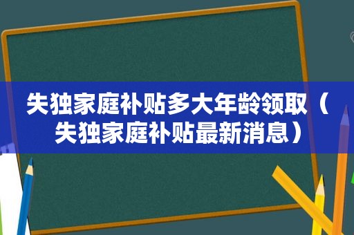 失独家庭补贴多大年龄领取（失独家庭补贴最新消息）