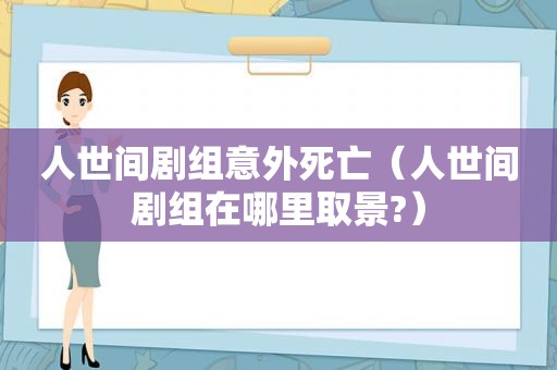 人世间剧组意外死亡（人世间剧组在哪里取景?）