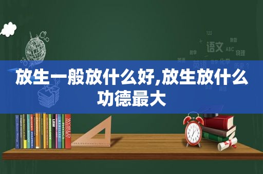 放生一般放什么好,放生放什么功德最大