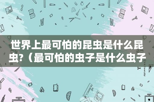 世界上最可怕的昆虫是什么昆虫?（最可怕的虫子是什么虫子）