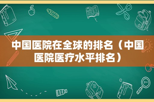 中国医院在全球的排名（中国医院医疗水平排名）