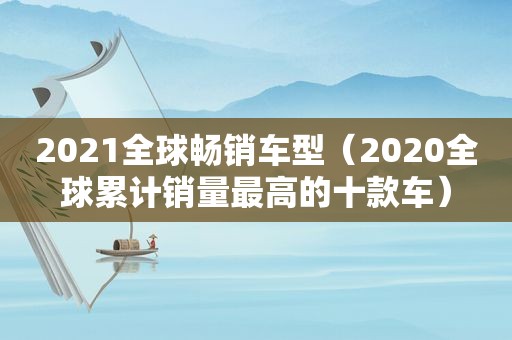 2021全球畅销车型（2020全球累计销量最高的十款车）