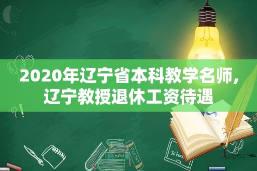 2020年辽宁省本科教学名师,辽宁教授退休工资待遇