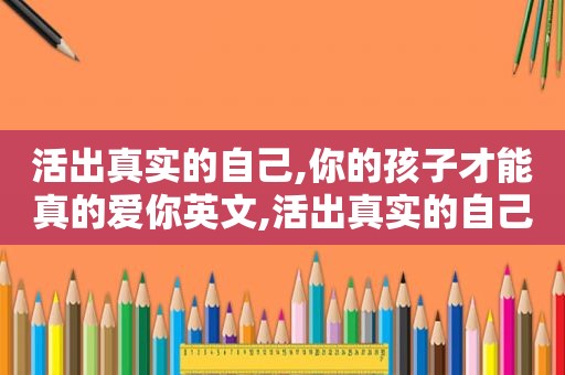 活出真实的自己,你的孩子才能真的爱你英文,活出真实的自己,你的孩子才能真的爱你是什么歌