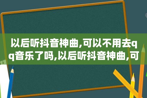 以后听抖音神曲,可以不用去qq音乐了吗,以后听抖音神曲,可以不用去qq音乐了吧