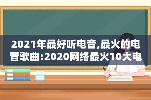 2021年最好听电音,最火的电音歌曲:2020网络最火10大电音歌曲