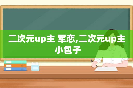 二次元up主 军恋,二次元up主 小包子