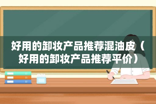 好用的卸妆产品推荐混油皮（好用的卸妆产品推荐平价）