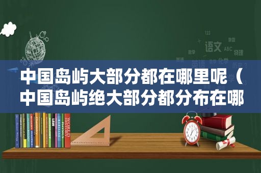 中国岛屿大部分都在哪里呢（中国岛屿绝大部分都分布在哪里）