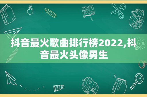 抖音最火歌曲排行榜2022,抖音最火头像男生