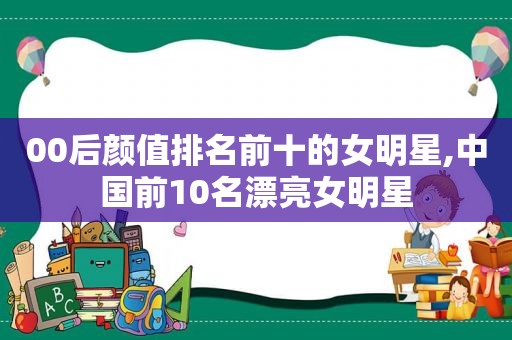 00后颜值排名前十的女明星,中国前10名漂亮女明星