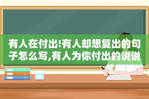 有人在付出!有人却想复出的句子怎么写,有人为你付出的说说