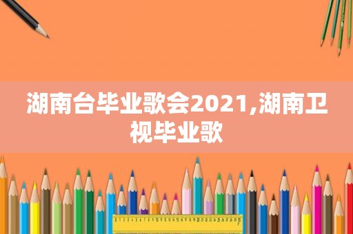 湖南台毕业歌会2021,湖南卫视毕业歌