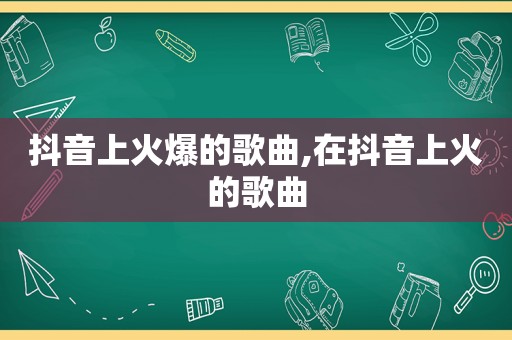 抖音上火爆的歌曲,在抖音上火的歌曲