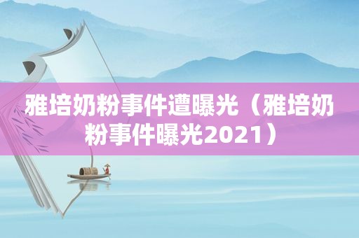 雅培奶粉事件遭曝光（雅培奶粉事件曝光2021）