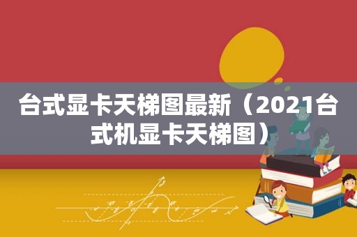 台式显卡天梯图最新（2021台式机显卡天梯图）