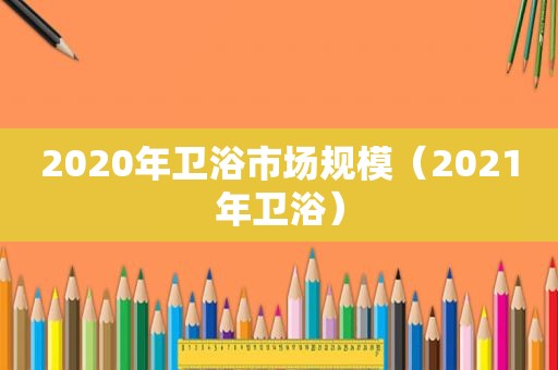 2020年卫浴市场规模（2021年卫浴）