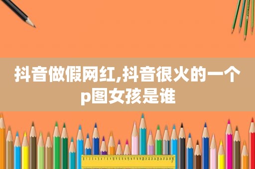 抖音做假网红,抖音很火的一个p图女孩是谁