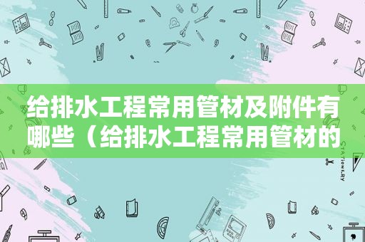 给排水工程常用管材及附件有哪些（给排水工程常用管材的材料有）