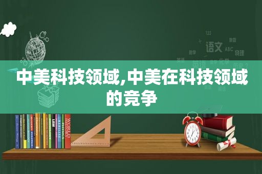 中美科技领域,中美在科技领域的竞争