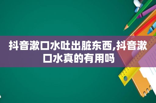 抖音漱口水吐出脏东西,抖音漱口水真的有用吗