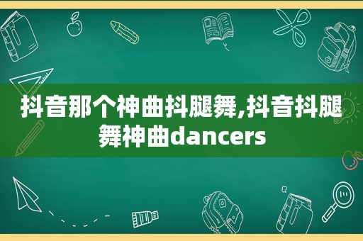 抖音那个神曲抖腿舞,抖音抖腿舞神曲dancers