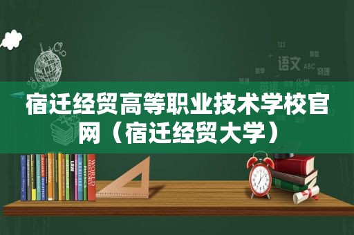 宿迁经贸高等职业技术学校官网（宿迁经贸大学）