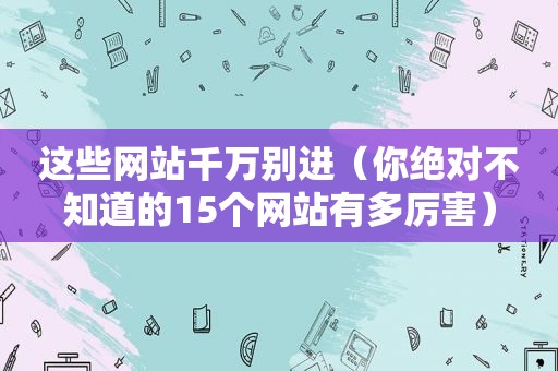 这些网站千万别进（你绝对不知道的15个网站有多厉害）