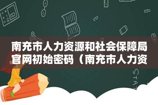 南充市人力资源和社会保障局官网初始密码（南充市人力资源和社会保障局官网专业技术晋升）