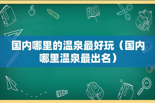 国内哪里的温泉最好玩（国内哪里温泉最出名）