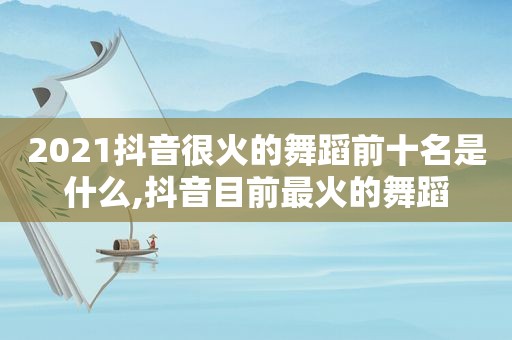 2021抖音很火的舞蹈前十名是什么,抖音目前最火的舞蹈