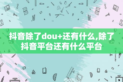 抖音除了dou+还有什么,除了抖音平台还有什么平台