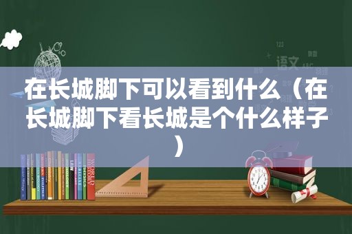 在长城脚下可以看到什么（在长城脚下看长城是个什么样子）