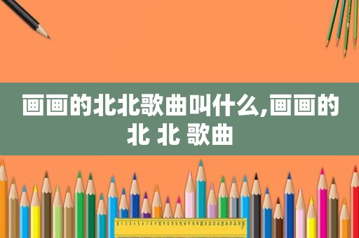 画画的北北歌曲叫什么,画画的北 北 歌曲