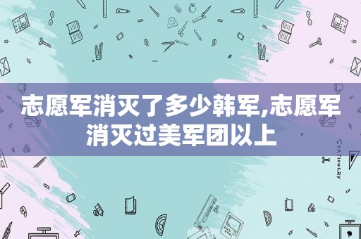 志愿军消灭了多少韩军,志愿军消灭过美军团以上