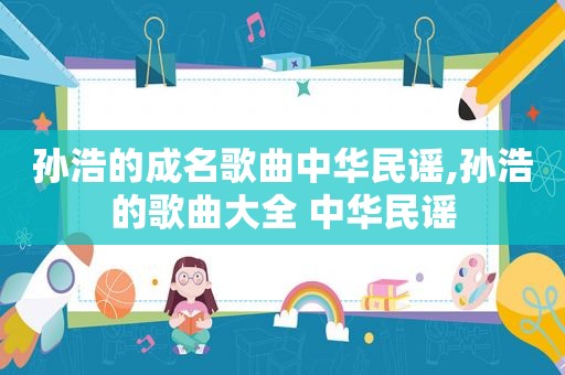 孙浩的成名歌曲中华民谣,孙浩的歌曲大全 中华民谣