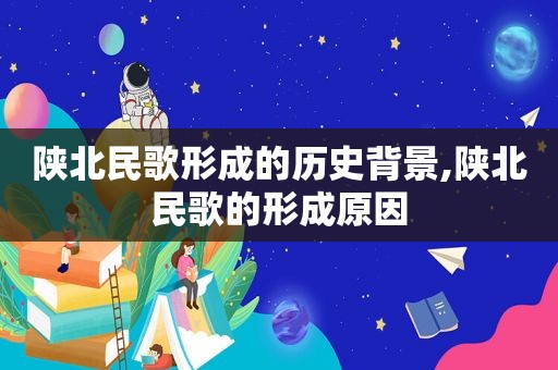 陕北民歌形成的历史背景,陕北民歌的形成原因