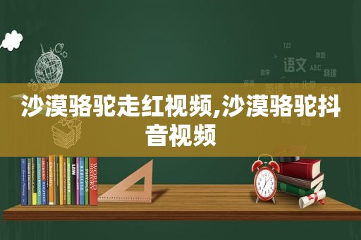 沙漠骆驼走红视频,沙漠骆驼抖音视频