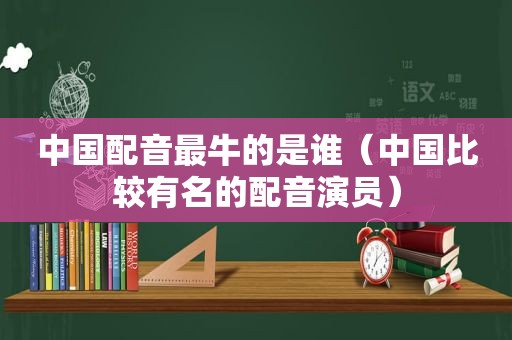 中国配音最牛的是谁（中国比较有名的配音演员）