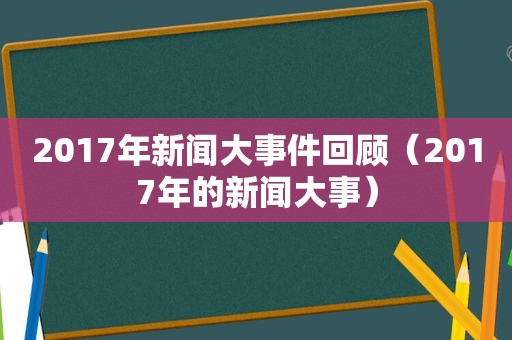 2017年新闻大事件回顾（2017年的新闻大事）