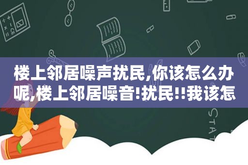 楼上邻居噪声扰民,你该怎么办呢,楼上邻居噪音!扰民!!我该怎么办???