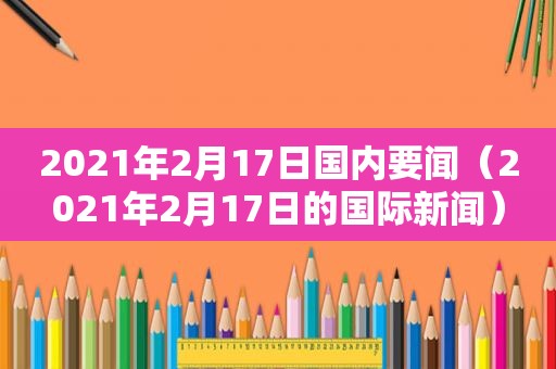 2021年2月17日国内要闻（2021年2月17日的国际新闻）