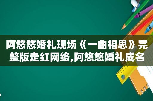 阿悠悠婚礼现场《一曲相思》完整版走红网络,阿悠悠婚礼成名曲