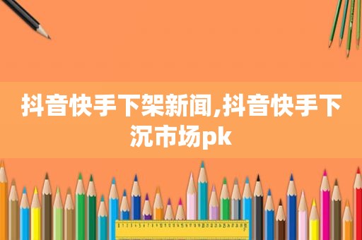 抖音快手下架新闻,抖音快手下沉市场pk