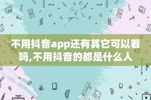 不用抖音app还有其它可以看吗,不用抖音的都是什么人